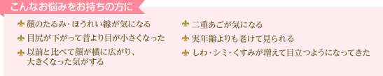 こんなお悩みをお持ちの方に 顔のたるみ・ほうれい線が気になる 二重あごが気になる 目尻が下がって昔より目が小さくなった 実年齢よりも老けて見られる 以前と比べて顔が横に広がり、大きくなった気がする しわ・シミ・くすみが増えて目立つようになってきた