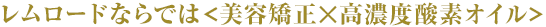 レムロードならでは<美容矯正×高濃度酸素オイル>