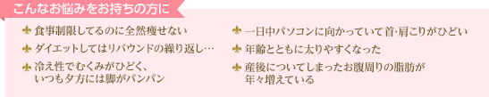 こんなお悩みをお持ちの方に 食事制限してるのに全然痩せない ダイエットしてはリバウンドの繰り返し… 冷え性でむくみがひどく、いつも夕方には脚がパンパン 一日中パソコンに向かっていて首･肩こりがひどい 年齢とともに太りやすくなった 産後についてしまったお腹周りの脂肪が年々増えている