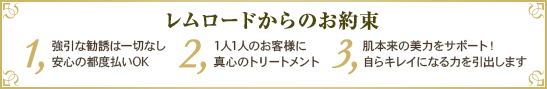 レムロードからのお約束　1.強引な勧誘は一切なし安心の都度払いOK 2.1人1人のお客様に真心のトリートメント 3.肌本来の美力をサポート！ 自らキレイになる力を引出します