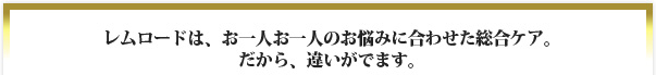 レムロードは、お一人お一人のお悩みに合わせた総合ケア。だから、違いがでます。